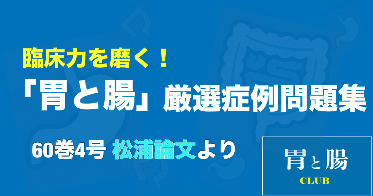 臨床力を磨く！「胃と腸」厳選症例問題集 60巻4号 松浦論文より