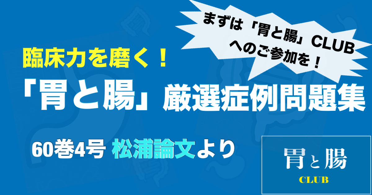 臨床力を磨く！「胃と腸」厳選症例問題集 60巻4号 松浦論文より 【連載トップページにて ≪「胃と腸CLUB」に参加する≫ ボタンをクリックいただくと全文ご覧いただけます！】
