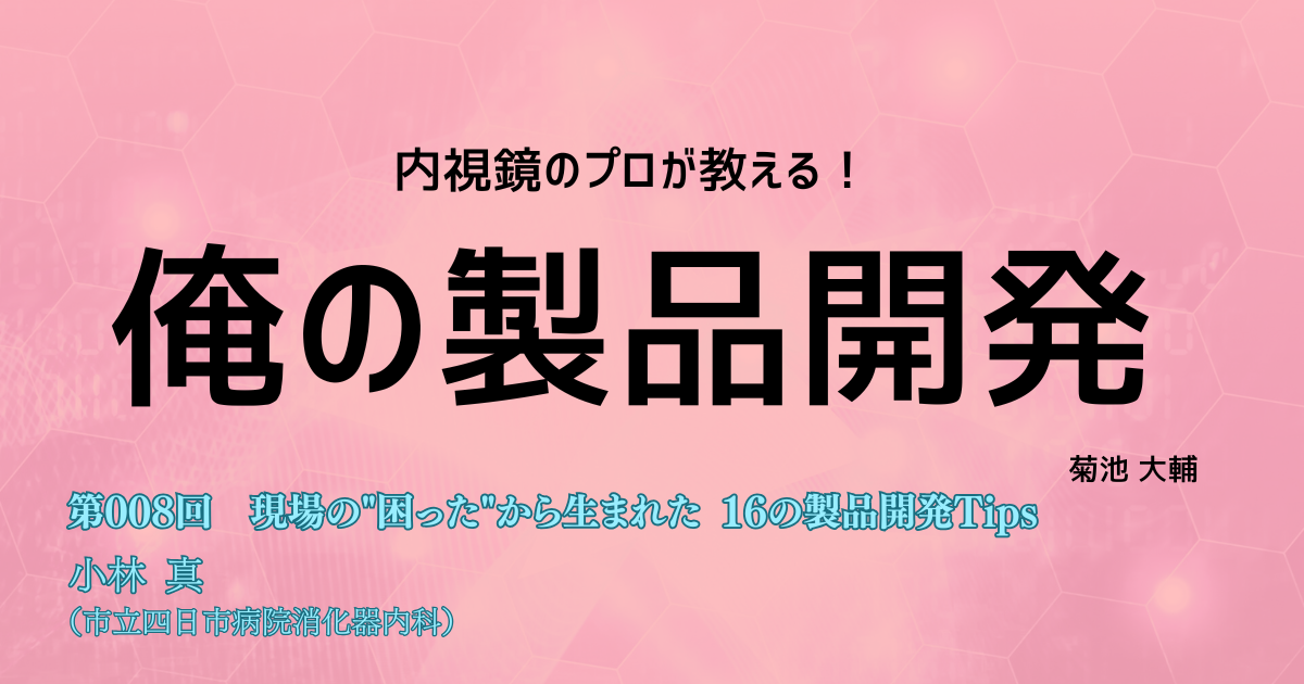 【１か月限定公開！】<内視鏡のプロが教える！>俺の製品開発　第008回 現場の"困った"から生まれた 16の製品開発Tips　小林 真（市立四日市病院消化器内科）